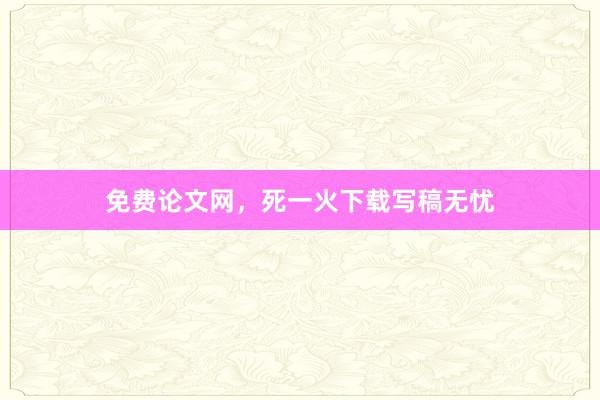 免费论文网，死一火下载写稿无忧
