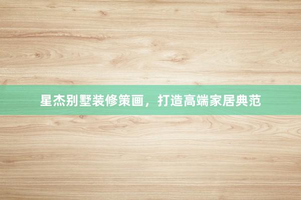 星杰别墅装修策画，打造高端家居典范